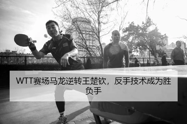 WTT赛场马龙逆转王楚钦，反手技术成为胜负手