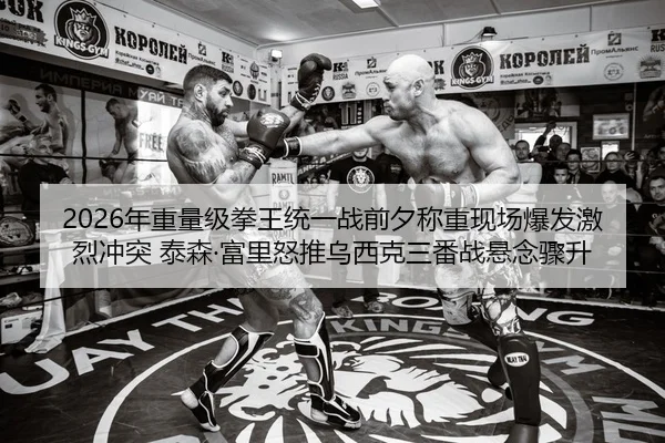 2026年重量级拳王统一战前夕称重现场爆发激烈冲突 泰森·富里怒推乌西克三番战悬念骤升
