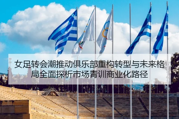 女足转会潮推动俱乐部重构转型与未来格局全面探析市场青训商业化路径
